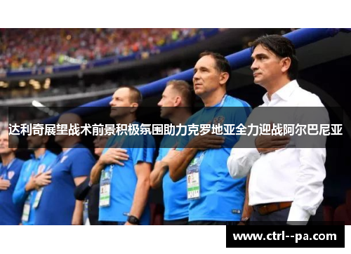 达利奇展望战术前景积极氛围助力克罗地亚全力迎战阿尔巴尼亚