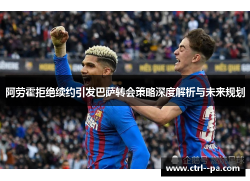 阿劳霍拒绝续约引发巴萨转会策略深度解析与未来规划 阿劳霍拒绝续约引发巴萨转会策略深度解析与未来规划