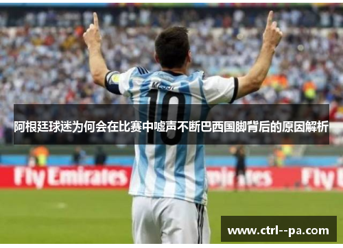 阿根廷球迷为何会在比赛中嘘声不断巴西国脚背后的原因解析 阿根廷球迷为何会在比赛中嘘声不断巴西国脚背后的原因解析