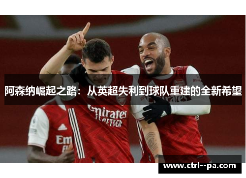 阿森纳崛起之路:从英超失利到球队重建的全新希望 阿森纳崛起之路:从英超失利到球队重建的全新希望