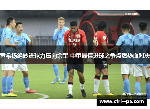 黄希扬绝妙进球力压向余望 中甲最佳进球之争点燃热血对决 黄希扬绝妙进球力压向余望 中甲最佳进球之争点燃热血对决