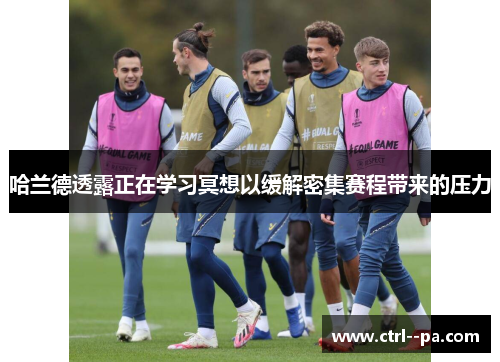 哈兰德透露正在学习冥想以缓解密集赛程带来的压力 哈兰德透露正在学习冥想以缓解密集赛程带来的压力