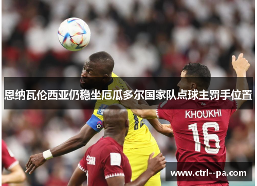 恩纳瓦伦西亚仍稳坐厄瓜多尔国家队点球主罚手位置 恩纳瓦伦西亚仍稳坐厄瓜多尔国家队点球主罚手位置
