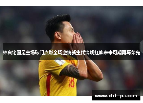 林良铭国足主场破门点燃全场激情新生代锋线扛旗未来可期再写荣光 林良铭国足主场破门点燃全场激情新生代锋线扛旗未来可期再写荣光