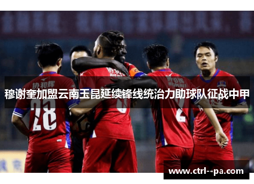 穆谢奎加盟云南玉昆延续锋线统治力助球队征战中甲
