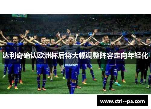 达利奇确认欧洲杯后将大幅调整阵容走向年轻化 达利奇确认欧洲杯后将大幅调整阵容走向年轻化