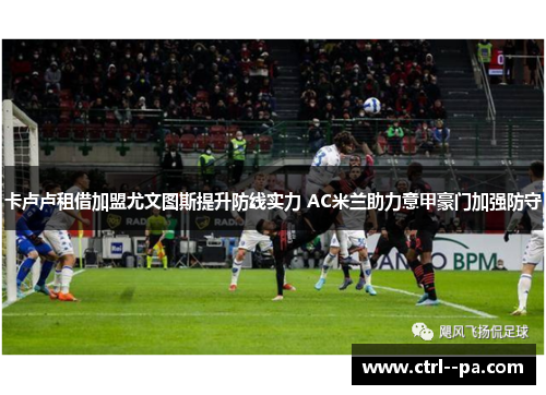 卡卢卢租借加盟尤文图斯提升防线实力 AC米兰助力意甲豪门加强防守