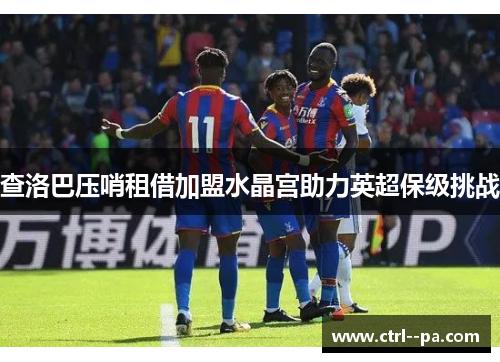 查洛巴压哨租借加盟水晶宫助力英超保级挑战