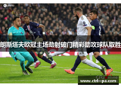 朗斯塔夫欧冠主场劲射破门精彩助攻球队取胜