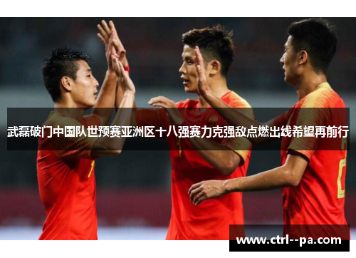 武磊破门中国队世预赛亚洲区十八强赛力克强敌点燃出线希望再前行