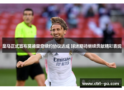皇马正式宣布莫德里奇续约协议达成 球迷期待继续贡献精彩表现