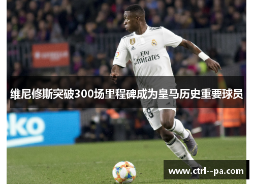 维尼修斯突破300场里程碑成为皇马历史重要球员