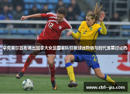 辛克莱尔宣布退出加拿大女足国家队引发球迷致敬与时代落幕讨论热