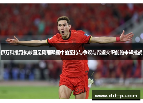 伊万科维奇执教国足风雨飘摇中的坚持与争议与希望交织前路未知挑战