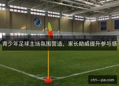 青少年足球主场氛围营造，家长助威提升参与感